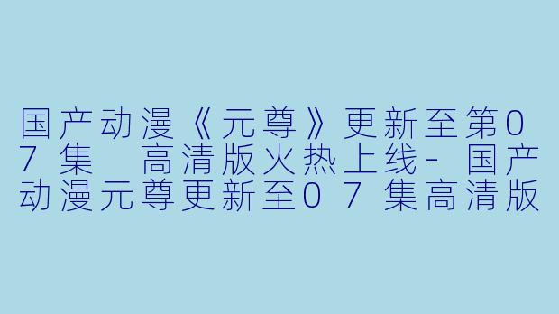 国产动漫《元尊》更新至第07集 高清版火热上线-国产动漫元尊更新至07集高清版