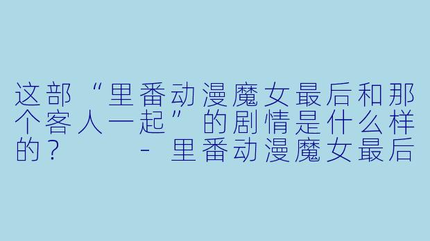 这部“里番动漫魔女最后和那个客人一起”的剧情是什么样的?