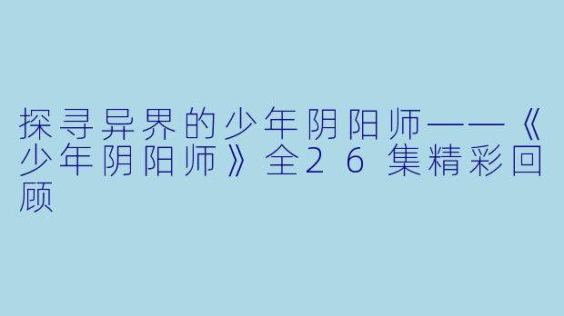 探寻异界的少年阴阳师——《少年阴阳师》全26集精彩回顾