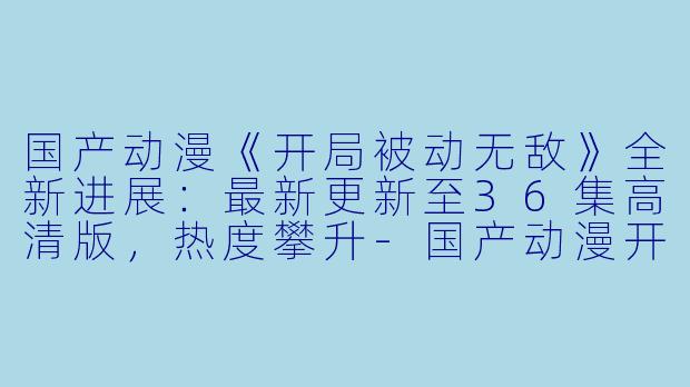 国产动漫《开局被动无敌》全新进展：最新更新至36集高清版，热度攀升-国产动漫开局被动无敌更新至36集高清版