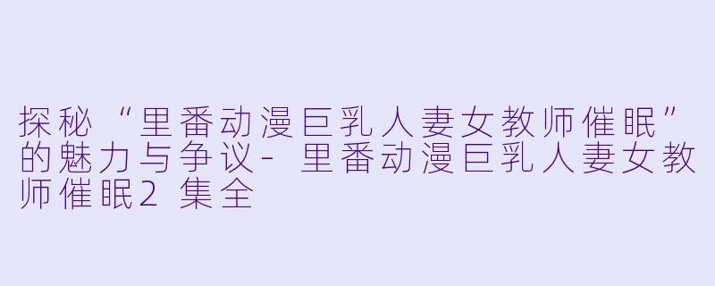 探秘“里番动漫巨乳人妻女教师催眠”的魅力与争议-里番动漫巨乳人妻女教师催眠2集全