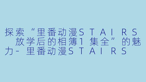 探索“里番动漫STAIRS 放学后的相簿1集全”的魅力-里番动漫STAIRS 放学后的相簿1集全