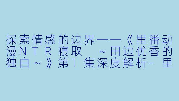探索情感的边界——《里番动漫NTR寝取 ～田边优香的独白～》第1集深度解析-里番动漫NTR寝取 ～田边优香的独白～1集全