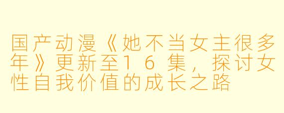 国产动漫《她不当女主很多年》更新至16集，探讨女性自我价值的成长之路