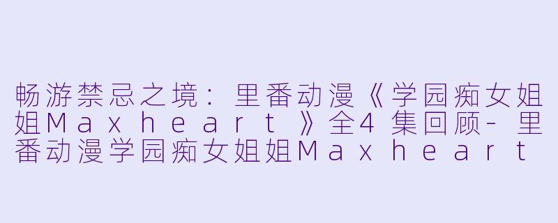 畅游禁忌之境:里番动漫《学园痴女姐姐Maxheart》全4集回顾