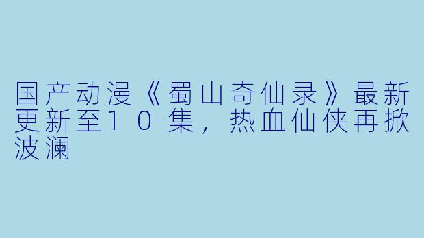 国产动漫《蜀山奇仙录》最新更新至10集，热血仙侠再掀波澜