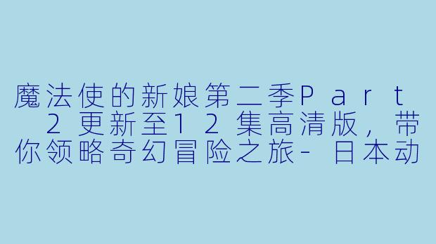 魔法使的新娘第二季Part 2更新至12集高清版,带你领略奇幻冒险之旅