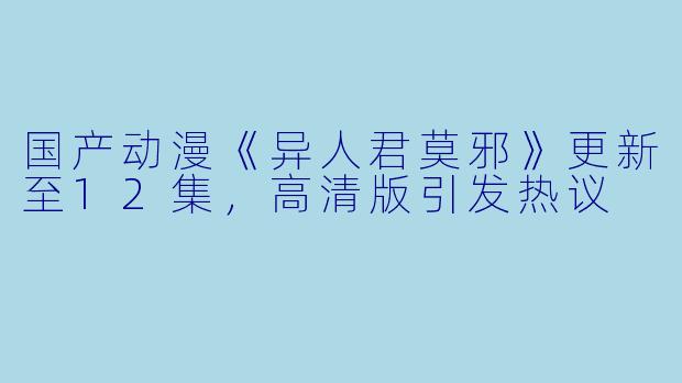 国产动漫《异人君莫邪》更新至12集，高清版引发热议