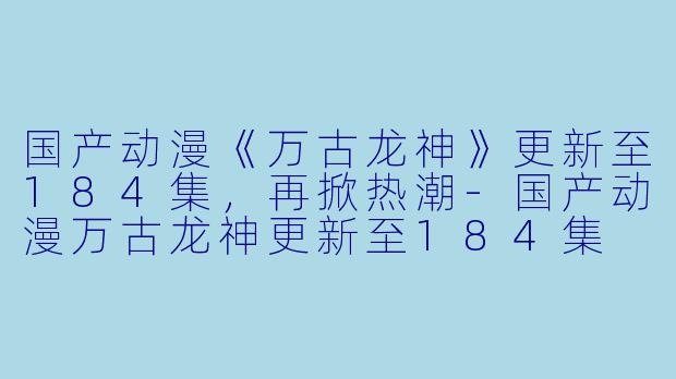 国产动漫《万古龙神》更新至184集，再掀热潮-国产动漫万古龙神更新至184集