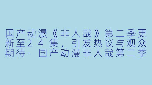 国产动漫《非人哉》第二季更新至24集，引发热议与观众期待-国产动漫非人哉第二季更新至24集