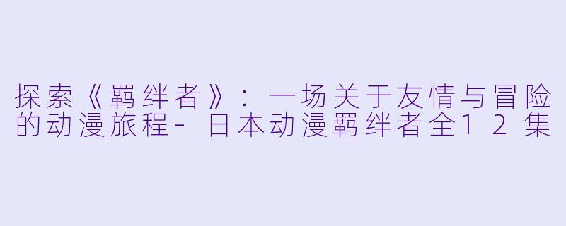 探索《羁绊者》：一场关于友情与冒险的动漫旅程-日本动漫羁绊者全12集