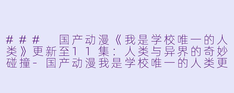 ### 国产动漫《我是学校唯一的人类》更新至11集：人类与异界的奇妙碰撞-国产动漫我是学校唯一的人类更新至11集