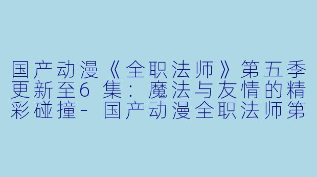 国产动漫《全职法师》第五季更新至6集：魔法与友情的精彩碰撞-国产动漫全职法师第五季更新至6集