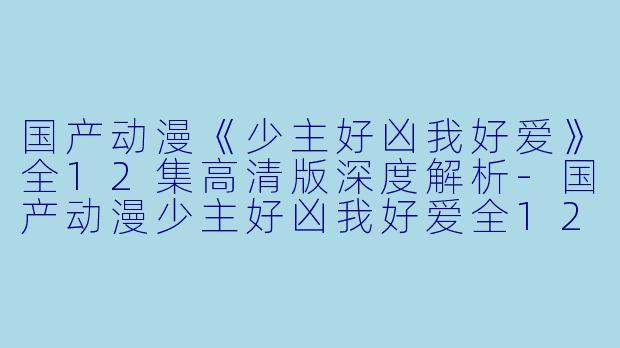 国产动漫《少主好凶我好爱》全12集高清版深度解析-国产动漫少主好凶我好爱全12集高清版