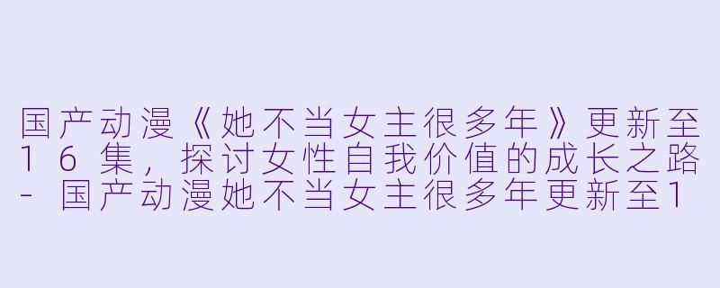 国产动漫《她不当女主很多年》更新至16集,探讨女性自我价值的成长之路
