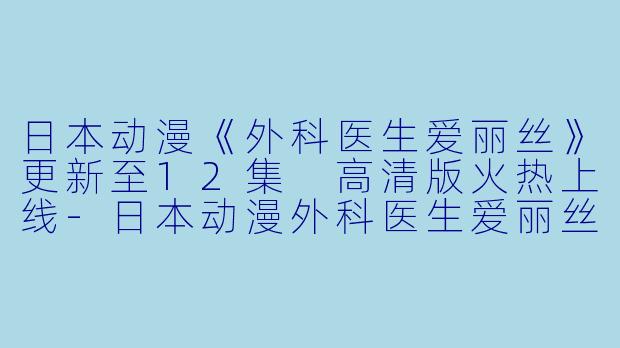 日本动漫《外科医生爱丽丝》更新至12集 高清版火热上线-日本动漫外科医生爱丽丝更新至12集高清版
