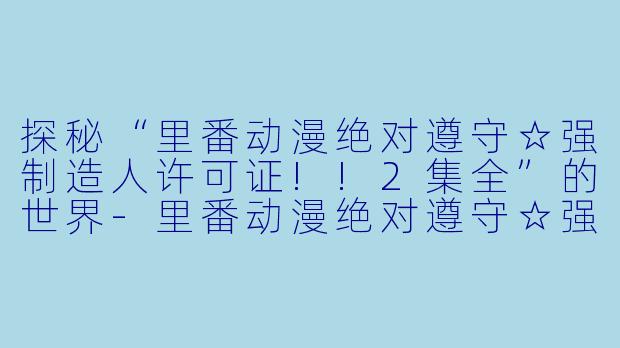 探秘“里番动漫绝对遵守☆强制造人许可证!!2集全”的世界-里番动漫绝对遵守☆强制造人许可证!!2集全