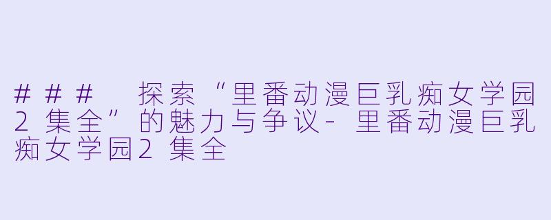 ### 探索“里番动漫巨乳痴女学园2集全”的魅力与争议-里番动漫巨乳痴女学园2集全