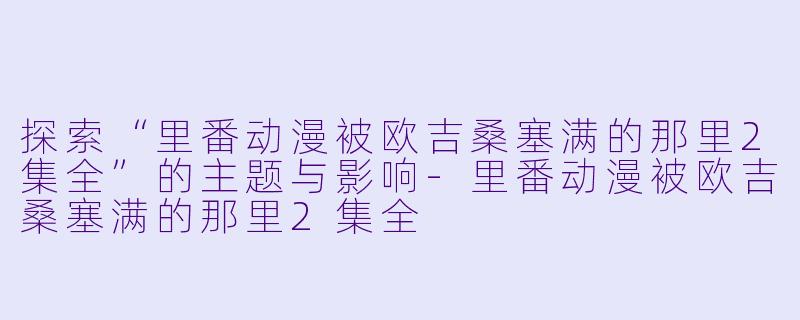 探索“里番动漫被欧吉桑塞满的那里2集全”的主题与影响-里番动漫被欧吉桑塞满的那里2集全