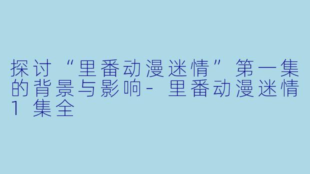 探讨“里番动漫迷情”第一集的背景与影响