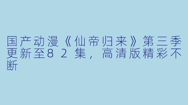 国产动漫《仙帝归来》第三季更新至82集,高清版精彩不断