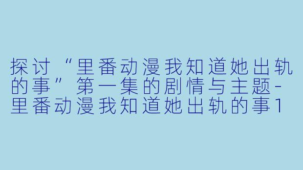 探讨“里番动漫我知道她出轨的事”第一集的剧情与主题-里番动漫我知道她出轨的事1集全