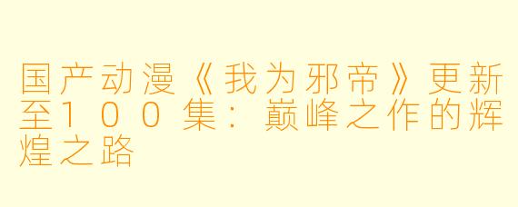 国产动漫《我为邪帝》更新至100集：巅峰之作的辉煌之路