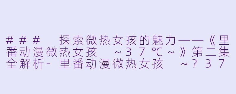 ### 探索微热女孩的魅力——《里番动漫微热女孩 ～37℃～》第二集全解析-里番动漫微热女孩 ～?37℃～2集全