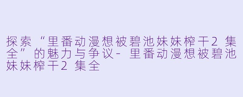探索“里番动漫想被碧池妹妹榨干2集全”的魅力与争议-里番动漫想被碧池妹妹榨干2集全
