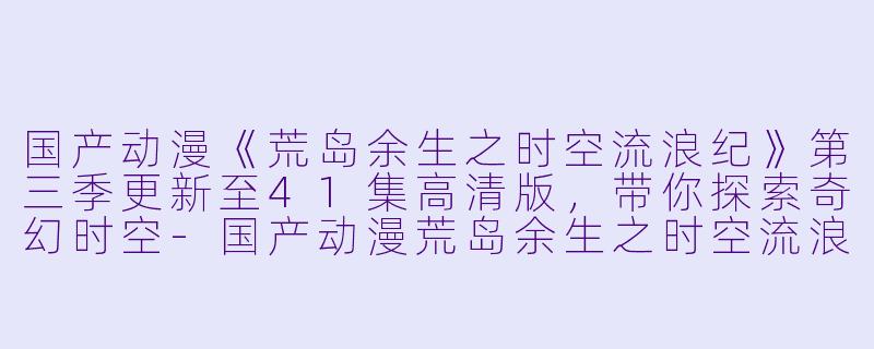 国产动漫《荒岛余生之时空流浪纪》第三季更新至41集高清版,带你探索奇幻时空