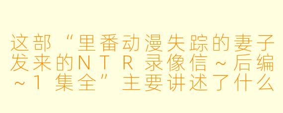 这部“里番动漫失踪的妻子发来的NTR录像信~后编~1集全”主要讲述了什么故事?