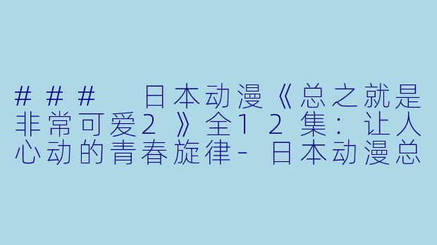 ### 日本动漫《总之就是非常可爱2》全12集：让人心动的青春旋律-日本动漫总之就是非常可爱2全12集