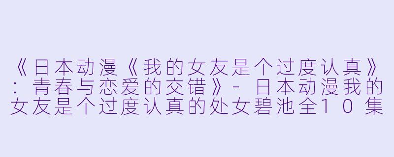 《日本动漫《我的女友是个过度认真》：青春与恋爱的交错》-日本动漫我的女友是个过度认真的处女碧池全10集
