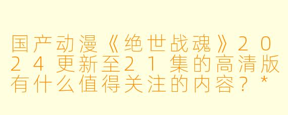 国产动漫《绝世战魂》2024更新至21集的高清版有什么值得关注的内容?****