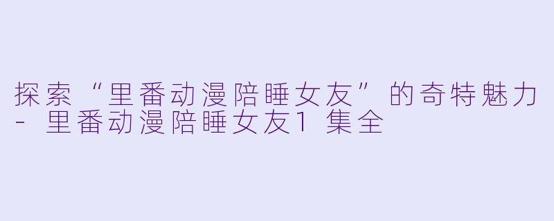 探索“里番动漫陪睡女友”的奇特魅力-里番动漫陪睡女友1集全
