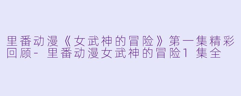 里番动漫《女武神的冒险》第一集精彩回顾-里番动漫女武神的冒险1集全