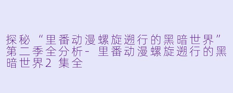 探秘“里番动漫螺旋遡行的黑暗世界”第二季全分析-里番动漫螺旋遡行的黑暗世界2集全