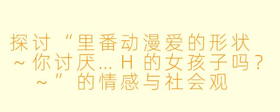 探讨“里番动漫爱的形状 ～你讨厌…H的女孩子吗？ ～”的情感与社会观
