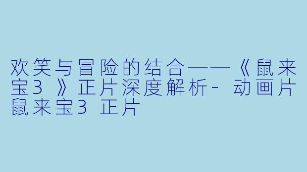 欢笑与冒险的结合——《鼠来宝3》正片深度解析-动画片鼠来宝3正片