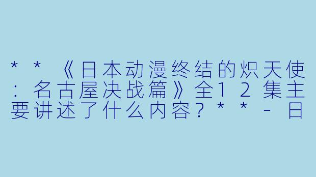 **《日本动漫终结的炽天使:名古屋决战篇》全12集主要讲述了什么内容?**