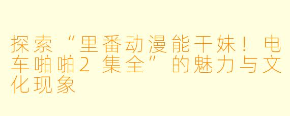 探索“里番动漫能干妹!电车啪啪2集全”的魅力与文化现象