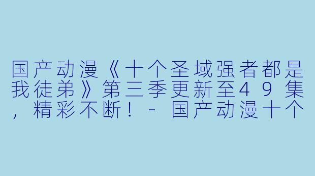 国产动漫《十个圣域强者都是我徒弟》第三季更新至49集，精彩不断！-国产动漫十个圣域强者都是我徒弟第三季更新至49集高清版