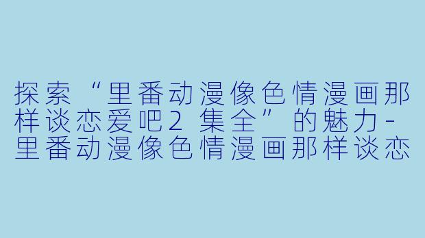 探索“里番动漫像色情漫画那样谈恋爱吧2集全”的魅力-里番动漫像色情漫画那样谈恋爱吧2集全