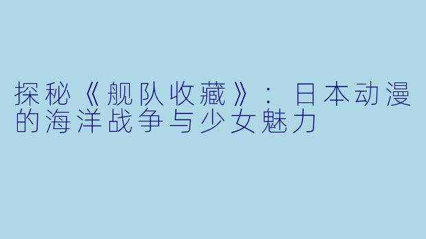 探秘《舰队收藏》：日本动漫的海洋战争与少女魅力