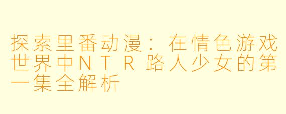 探索里番动漫：在情色游戏世界中NTR路人少女的第一集全解析