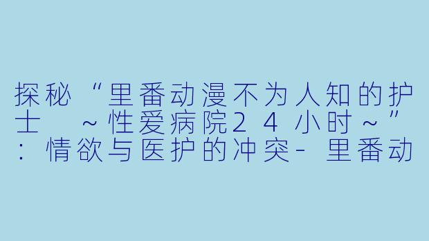 探秘“里番动漫不为人知的护士 ～性爱病院24小时～”：情欲与医护的冲突-里番动漫不为人知的护士 ～性爱病院24小时～2集全