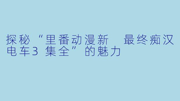 探秘“里番动漫新 最终痴汉电车3集全”的魅力