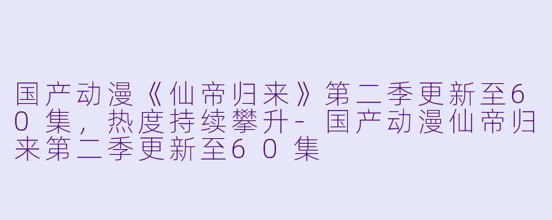国产动漫《仙帝归来》第二季更新至60集，热度持续攀升-国产动漫仙帝归来第二季更新至60集
