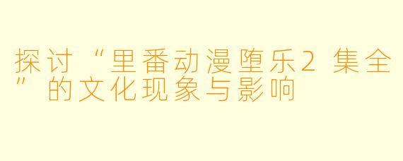 探讨“里番动漫堕乐2集全”的文化现象与影响