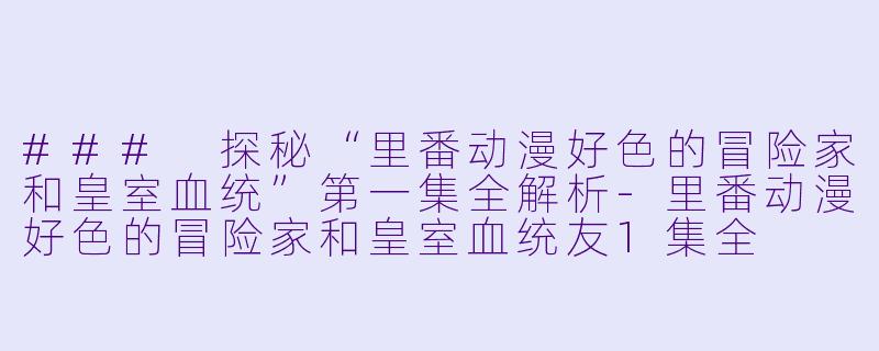 ### 探秘“里番动漫好色的冒险家和皇室血统”第一集全解析-里番动漫好色的冒险家和皇室血统友1集全
